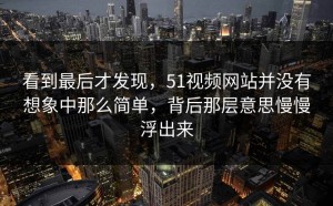 看到最后才发现，51视频网站并没有想象中那么简单，背后那层意思慢慢浮出来