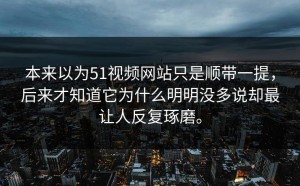 本来以为51视频网站只是顺带一提，后来才知道它为什么明明没多说却最让人反复琢磨。