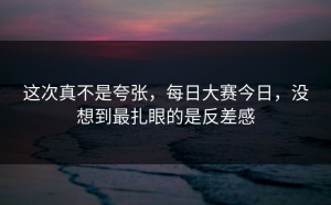 这次真不是夸张，每日大赛今日，没想到最扎眼的是反差感