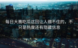 每日大赛吃瓜这回让人绷不住的，不只是热度还有隐藏信息