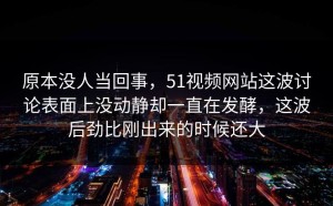 原本没人当回事，51视频网站这波讨论表面上没动静却一直在发酵，这波后劲比刚出来的时候还大