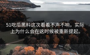 51吃瓜黑料这次看着不声不响，实际上为什么会在这时候被重新提起。