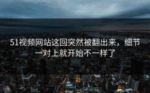 51视频网站这回突然被翻出来，细节一对上就开始不一样了