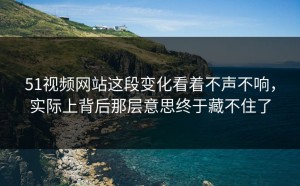 51视频网站这段变化看着不声不响，实际上背后那层意思终于藏不住了