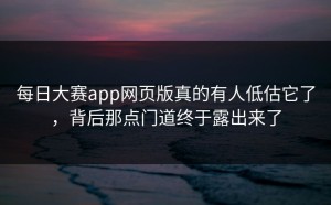 每日大赛app网页版真的有人低估它了，背后那点门道终于露出来了