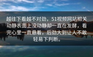 越往下看越不对劲，51视频网站相关动静表面上没动静却一直在发酵，看完心里一直悬着，后劲大到让人不敢轻易下判断。