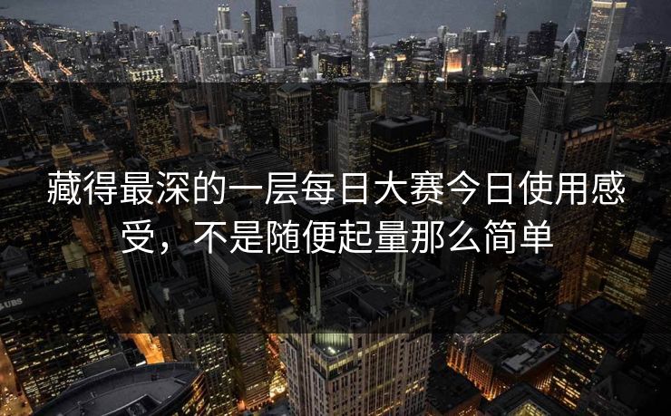 藏得最深的一层每日大赛今日使用感受，不是随便起量那么简单