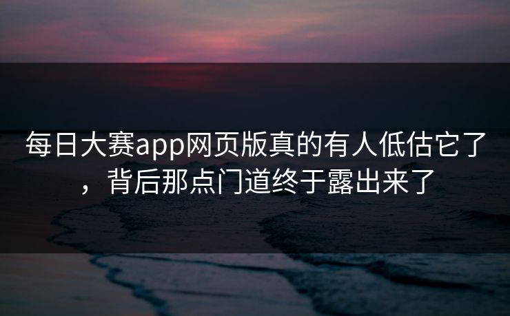 每日大赛app网页版真的有人低估它了，背后那点门道终于露出来了