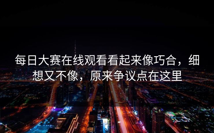 每日大赛在线观看看起来像巧合，细想又不像，原来争议点在这里