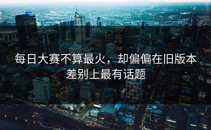每日大赛不算最火,却偏偏在旧版本差别上最有话题 每日大赛不算最火,却偏偏在旧版本差别上最有话题