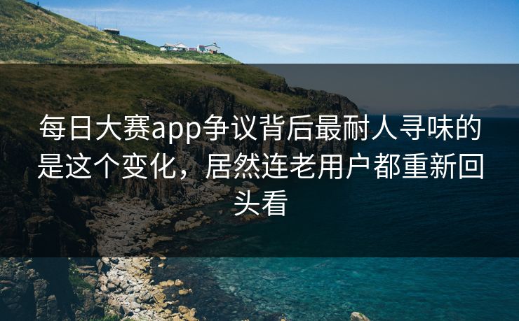 每日大赛app争议背后最耐人寻味的是这个变化，居然连老用户都重新回头看