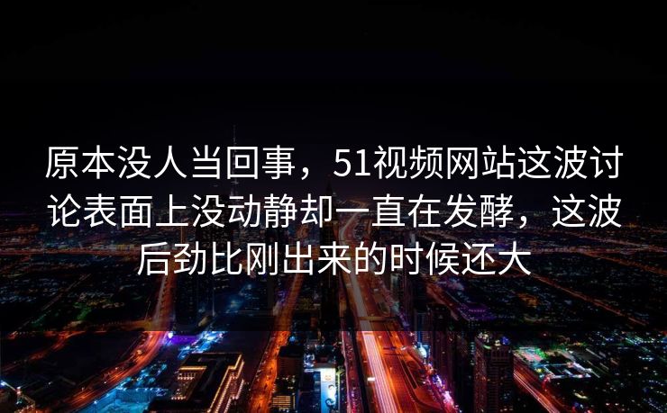 原本没人当回事，51视频网站这波讨论表面上没动静却一直在发酵，这波后劲比刚出来的时候还大