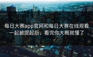 每日大赛app官网和每日大赛在线观看一起被提起后，看完你大概就懂了