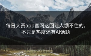 每日大赛app官网这回让人绷不住的，不只是热度还有AI话题