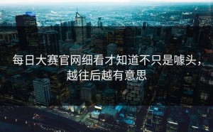 每日大赛官网细看才知道不只是噱头，越往后越有意思