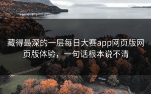 藏得最深的一层每日大赛app网页版网页版体验，一句话根本说不清