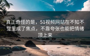真正奇怪的是，51视频网站在不知不觉里成了焦点，不靠夸张也能把情绪顶上来