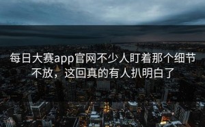 每日大赛app官网不少人盯着那个细节不放，这回真的有人扒明白了