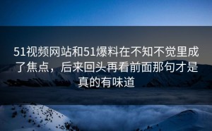 51视频网站和51爆料在不知不觉里成了焦点，后来回头再看前面那句才是真的有味道