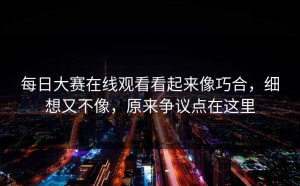 每日大赛在线观看看起来像巧合，细想又不像，原来争议点在这里