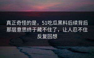 真正奇怪的是，51吃瓜黑料后续背后那层意思终于藏不住了，让人忍不住反复回想