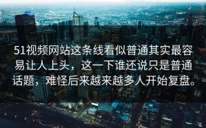 51视频网站这条线看似普通其实最容易让人上头，这一下谁还说只是普通话题，难怪后来越来越多人开始复盘。