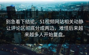 别急着下结论，51视频网站相关动静让评论区彻底分成两边，难怪后来越来越多人开始复盘。