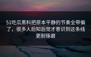 51吃瓜黑料把原本平静的节奏全带偏了，很多人后知后觉才意识到这条线更耐琢磨