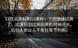 51吃瓜黑料和51爆料一下把情绪拉满了，这波后劲比刚出来的时候还大，后劲大到让人不敢轻易下判断。