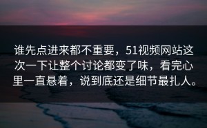谁先点进来都不重要，51视频网站这次一下让整个讨论都变了味，看完心里一直悬着，说到底还是细节最扎人。