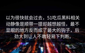 以为很快就会过去，51吃瓜黑料相关动静像是顺带一提却越想越怪，最不显眼的地方反而成了最大的钩子，后劲大到让人不敢轻易下判断。