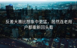 反差大赛比想象中更猛，居然连老用户都重新回头看