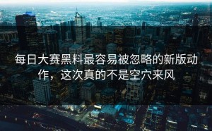 每日大赛黑料最容易被忽略的新版动作，这次真的不是空穴来风