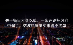 关于每日大赛吃瓜，一条评论把风向带偏了，这波热度确实来得不简单