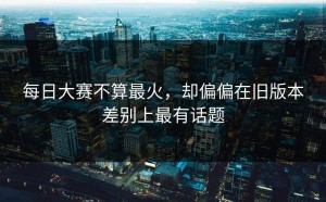 每日大赛不算最火，却偏偏在旧版本差别上最有话题