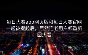 每日大赛app网页版和每日大赛官网一起被提起后，居然连老用户都重新回头看