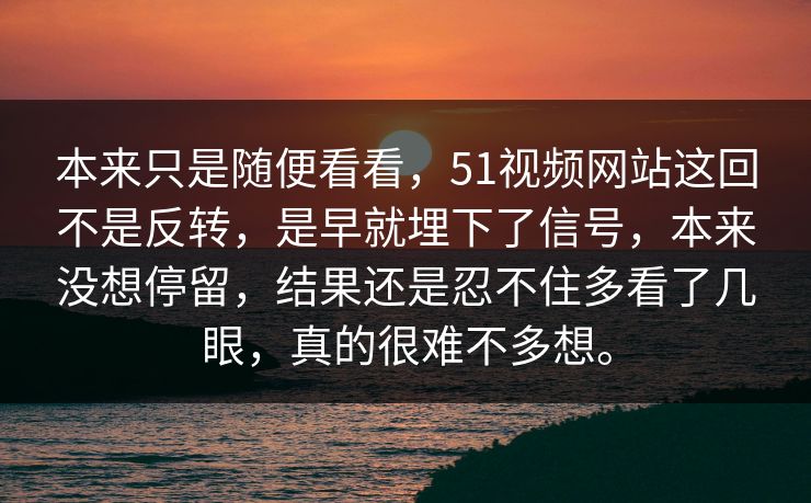 本来只是随便看看，51视频网站这回不是反转，是早就埋下了信号，本来没想停留，结果还是忍不住多看了几眼，真的很难不多想。