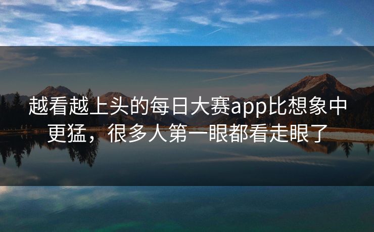 越看越上头的每日大赛app比想象中更猛，很多人第一眼都看走眼了