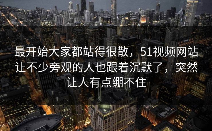 最开始大家都站得很散，51视频网站让不少旁观的人也跟着沉默了，突然让人有点绷不住