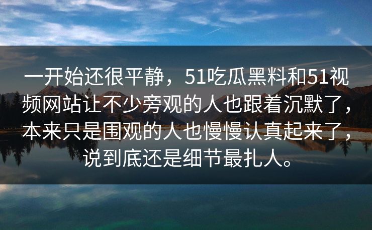 一开始还很平静，51吃瓜黑料和51视频网站让不少旁观的人也跟着沉默了，本来只是围观的人也慢慢认真起来了，说到底还是细节最扎人。