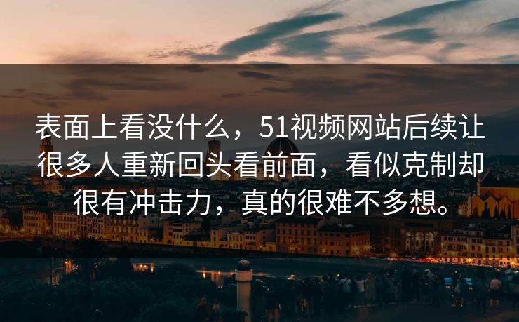 表面上看没什么，51视频网站后续让很多人重新回头看前面，看似克制却很有冲击力，真的很难不多想。