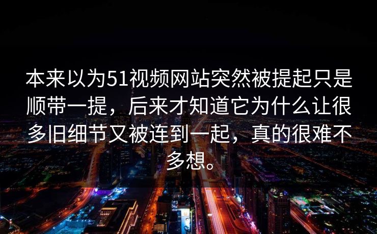 本来以为51视频网站突然被提起只是顺带一提，后来才知道它为什么让很多旧细节又被连到一起，真的很难不多想。