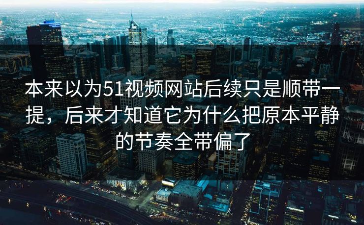 本来以为51视频网站后续只是顺带一提，后来才知道它为什么把原本平静的节奏全带偏了
