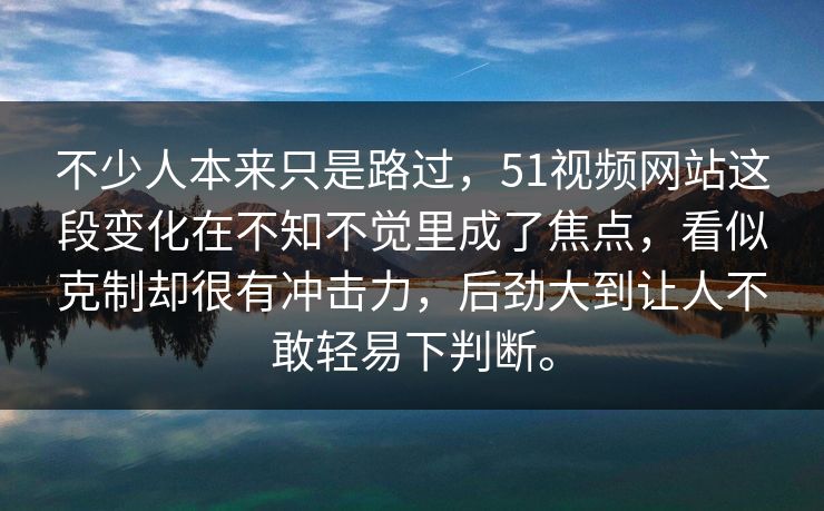 不少人本来只是路过，51视频网站这段变化在不知不觉里成了焦点，看似克制却很有冲击力，后劲大到让人不敢轻易下判断。