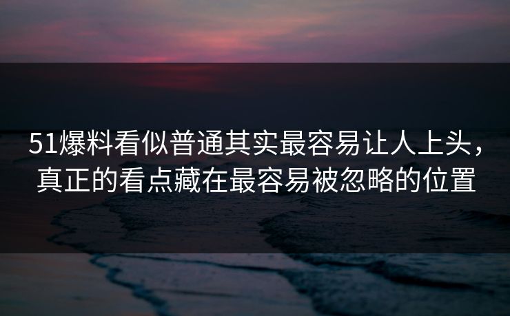 51爆料看似普通其实最容易让人上头，真正的看点藏在最容易被忽略的位置