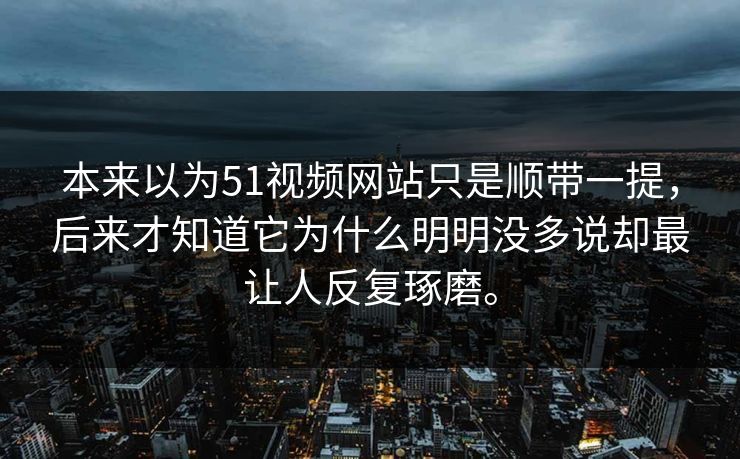 本来以为51视频网站只是顺带一提，后来才知道它为什么明明没多说却最让人反复琢磨。