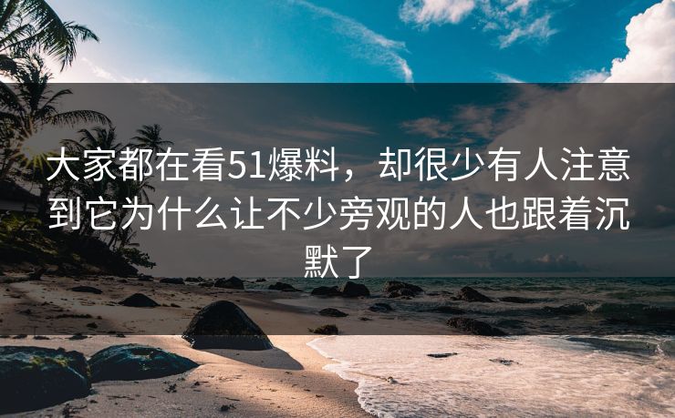 大家都在看51爆料，却很少有人注意到它为什么让不少旁观的人也跟着沉默了