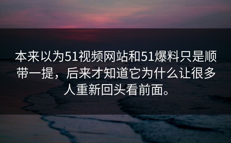 本来以为51视频网站和51爆料只是顺带一提，后来才知道它为什么让很多人重新回头看前面。