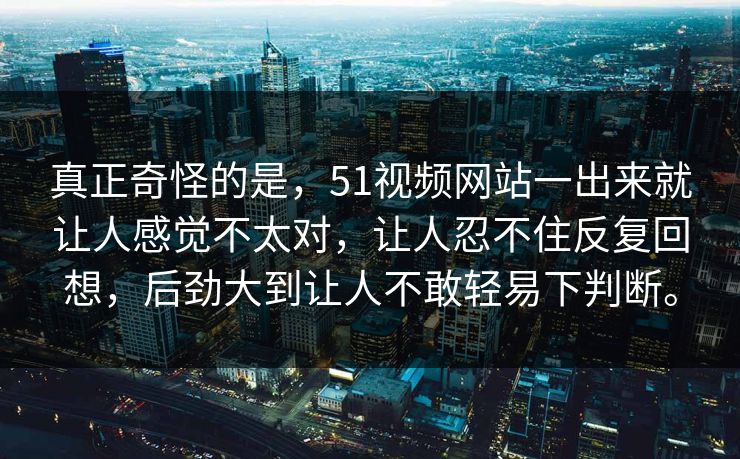 真正奇怪的是，51视频网站一出来就让人感觉不太对，让人忍不住反复回想，后劲大到让人不敢轻易下判断。