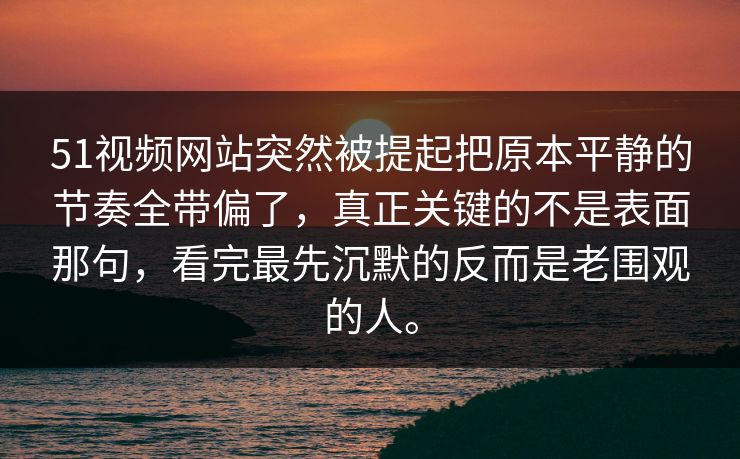 51视频网站突然被提起把原本平静的节奏全带偏了，真正关键的不是表面那句，看完最先沉默的反而是老围观的人。